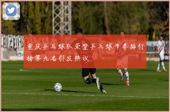 重庆乒乓球队荣登乒乓球节奏排行榜第九名引发热议