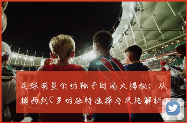 足球明星们的靴子时尚大揭秘：从梅西到C罗的独特选择与风格解析