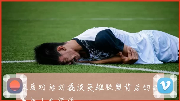 深度对话刘磊谈英雄联盟背后的故事与人生哲学