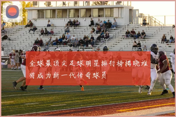 全球最顶尖足球明星排行榜揭晓谁将成为新一代传奇球员