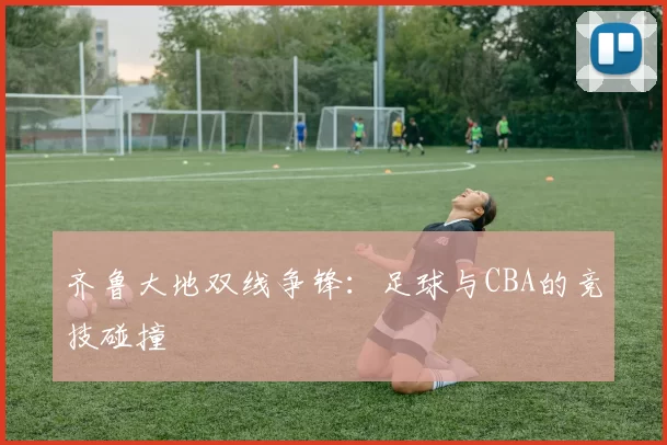 齐鲁大地双线争锋：足球与CBA的竞技碰撞