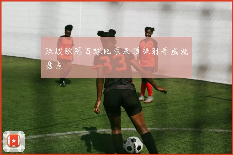 欧战欧冠百球纪录及顶级射手成就盘点