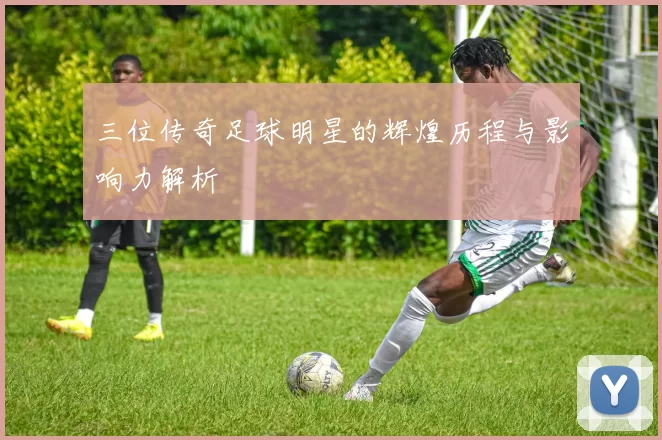 三位传奇足球明星的辉煌历程与影响力解析