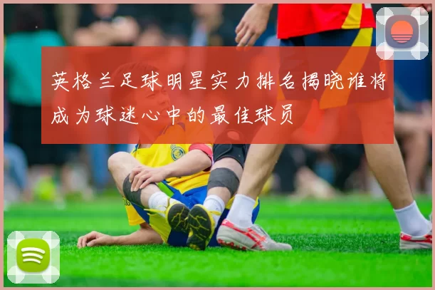 英格兰足球明星实力排名揭晓谁将成为球迷心中的最佳球员