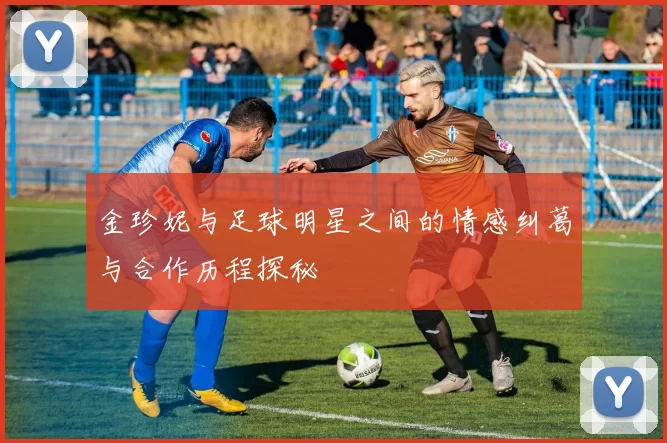 金珍妮与足球明星之间的情感纠葛与合作历程探秘