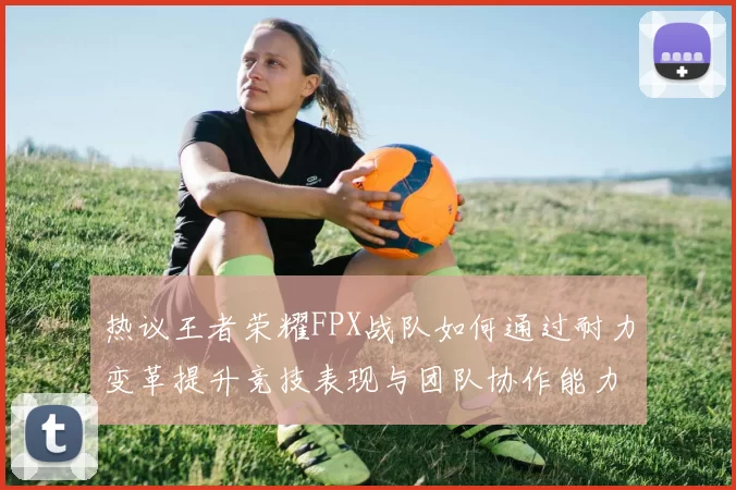 热议王者荣耀FPX战队如何通过耐力变革提升竞技表现与团队协作能力