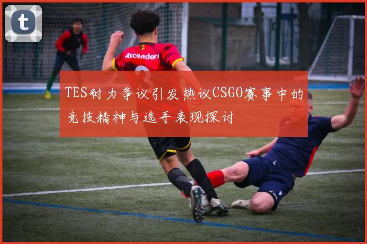 TES耐力争议引发热议CSGO赛事中的竞技精神与选手表现探讨
