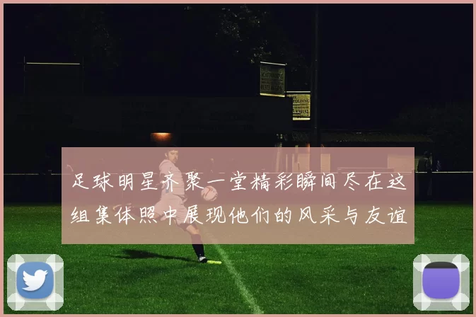 足球明星齐聚一堂精彩瞬间尽在这组集体照中展现他们的风采与友谊
