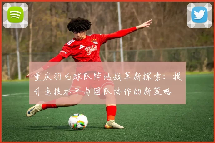 重庆羽毛球队阵地战革新探索：提升竞技水平与团队协作的新策略