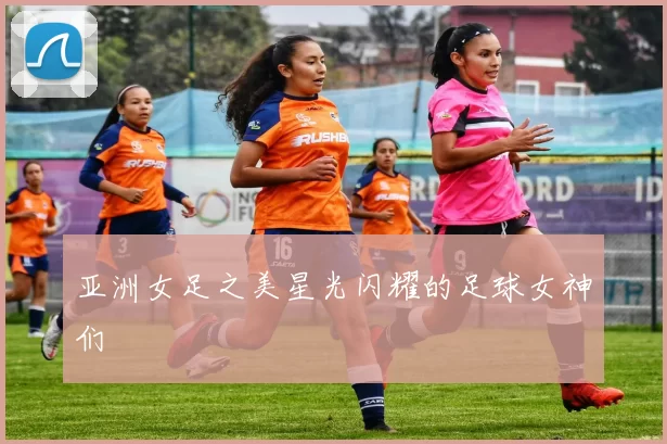 亚洲女足之美星光闪耀的足球女神们