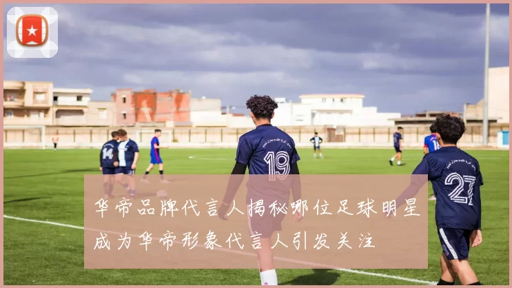 华帝品牌代言人揭秘哪位足球明星成为华帝形象代言人引发关注