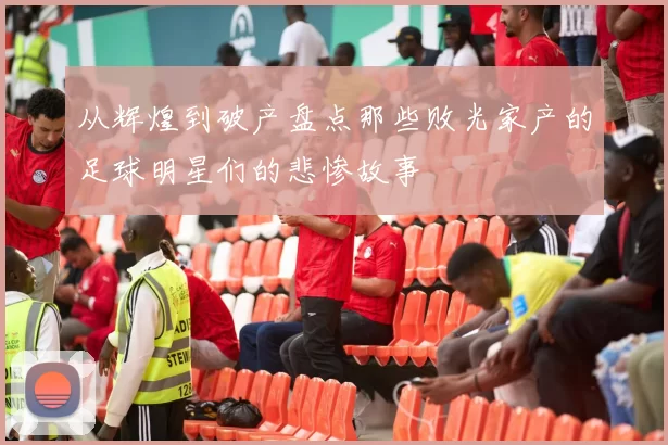 从辉煌到破产盘点那些败光家产的足球明星们的悲惨故事